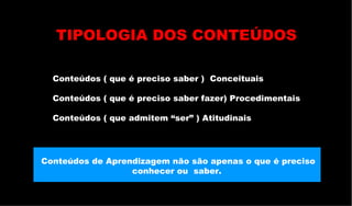 Conteúdos ( que é preciso saber )  Conceituais Conteúdos ( que é preciso saber fazer) Procedimentais Conteúdos ( que admitem “ser” ) Atitudinais  Conteúdos de Aprendizagem não são apenas o que é preciso conhecer ou  saber.  TIPOLOGIA DOS CONTEÚDOS 