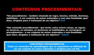 “ Um procedimento – também chamado de regra, técnica, método, destreza, habilidade – é um conjunto de ações ordenadas e com uma finalidade, quer  dizer, dirigidas para a realização de um objetivo.”  Coll  “ Um conteúdo procedimental – que inclui, entre outras coisas, as regras,  as técnicas, os métodos, as destrezas ou habilidades, as estratégias, os procedimentos – é um conjunto de ações ordenadas e com finalidade,  quer dizer, dirigidas à realização de um objetivo.”  Zabala CONTEÚDOS PROCEDIMENTAIS CONTEÚDOS PROCEDIMENTAIS Todos os conteúdos de aprendizagem que se enquadram na definição de ser um conjunto de ações ordenadas e dirigidas para um fim. 
