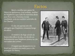 Factos	Beryl, a mulher por quem Sir Henry se apaixonou, é na verdade, mulher de Stapleton e que tudo foi manobra deste para ficar com a herança na sua totalidade, pois era também sobrinho de Sir Charles.	O cão, era apenas um cão selvagem que Stapleton comprara longe da aldeia.	O mistério do fogo saindo da boca e dos olhos do cão, era devido ao fosforescente que Stapleton untava no cão nas noites dos crimes.	O sapato que desaparecera no hotel em Londres era usado para o cão perseguir Sir Henry.