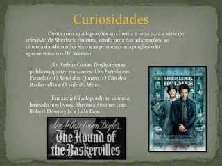 Curiosidades	Conta com 23 adaptações ao cinema e uma para a série de televisão de Sherlock Holmes, sendo uma das adaptações  ao cinema da Alemanha Nazi e as primeiras adaptações não apresentavam o Dr. Watson.	Sir Arthur Conan Doyle apenas publicou quatro romances: Um Estudo em Escarlate, O Sinal dos Quatro, O Cão dos Baskervilles e O Vale do Medo.	Em 2009 foi adaptado ao cinema, baseado nos livros, Sherlock Holmes com Robert Downey Jr. e Jude Law.