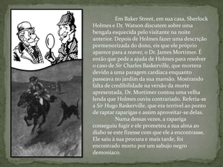 Em Baker Street, em sua casa, Sherlock Holmes e Dr. Watson discutem sobre uma bengala esquecida pelo visitante na noite anterior. Depois de Holmes fazer uma descrição pormenorizada do dono, eis que ele próprio aparece para a reaver, o Dr. James Mortimer. É então que pede a ajuda de Holmes para resolver o caso de Sir Charles Baskerville, que morrera devido a uma paragem cardíaca enquanto passeava no jardim da sua mansão. Mostrando falta de credibilidade na versão da morte apresentada, Dr. Mortimer contou uma velha lenda que Holmes ouviu contrariado. Referia-se a Sir Hugo Baskerville, que era terrível ao ponto de raptar raparigas e assim aproveitar-se delas. 	Numa dessas vezes, a rapariga conseguiu fugir e ele prometeu a sua alma ao diabo se este fizesse com que ele a encontrasse. Ele saiu à sua procura e mais tarde, foi encontrado morto por um sabujo negro demoníaco. 