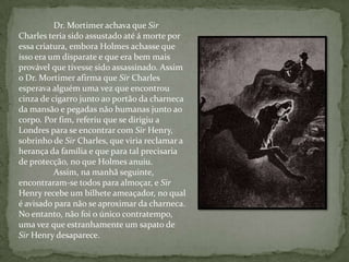 Dr. Mortimer achava que Sir Charles teria sido assustado até á morte por essa criatura, embora Holmes achasse que isso era um disparate e que era bem mais provável que tivesse sido assassinado. Assim o Dr. Mortimer afirma que Sir Charles esperava alguém uma vez que encontrou cinza de cigarro junto ao portão da charneca da mansão e pegadas não humanas junto ao corpo. Por fim, referiu que se dirigiu a Londres para se encontrar com Sir Henry, sobrinho de Sir Charles, que viria reclamar a herança da família e que para tal precisaria de protecção, no que Holmes anuiu. Assim, na manhã seguinte, encontraram-se todos para almoçar, e Sir Henry recebe um bilhete ameaçador, no qual é avisado para não se aproximar da charneca. No entanto, não foi o único contratempo, uma vez que estranhamente um sapato de Sir Henry desaparece. 