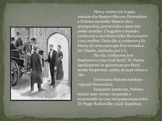 Henry insiste em ir para mansão dos Baskervilles em Devonshire e Holmes incumbe Watson de o acompanhar, prevenindo-o para não andar sozinho. Chegados à mansão, conhecem o mordomo John Barrymore e a sua mulher. Estes dão a conhecer a Sir Henry de uma carta que fora enviada a Sir Charles, assinada por L.L.	Na vila, conhecem Jack Stapleton e a sua irmã Beryl. Sir Henry rapidamente se apaixonou por Beryl sendo frequentes, assim, as suas visitas à vila.	Entretanto Holmes também viaja até Devonshire.	Enquanto jantavam, Holmes repara num retrato na parede e surpreende-se com tais parecenças entre Sir Hugo Baskerville e Jack Stapleton. 