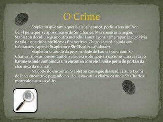 O Crime	Stapleton que tanto queria a sua herança, pediu a sua mulher, Beryl para que  se aproximasse de Sir Charles. Mas como esta negou, Stapleton decidiu seguir outro método: Laura Lyons, uma rapariga que vivia na vila e que tinha problemas financeiros. Chegou a pedir ajuda aos habitantes e apenas Stapleton e Sir Charles a ajudaram.	Stapleton sabendo da proximidade de Laura Lyons com Sir Charles, aproximou-se também ele dela e obrigou-a a escrever uma carta ao baronete onde combinava um encontro com ele à noite perto do portão da charneca da mansão.	Na noite do encontro, Stapleton consegue dissuadir Laura Lyons de ir ao encontro e pegando no cão, leva-o até à charneca onde Sir Charles morre de susto ao vê-lo.