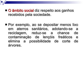 O âmbito social  diz respeito aos ganhos recebidos pela sociedade.  Por exemplo, ao se depositar menos lixo em aterros sanitários, adotando-se a reciclagem, reduz-se a chance de contaminação de lençóis freáticos e elimina a possibilidade de corte de árvores.  