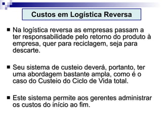 Custos em Logística Reversa Na logística reversa as empresas passam a ter responsabilidade pelo retorno do produto à empresa, quer para reciclagem, seja para descarte. Seu sistema de custeio deverá, portanto, ter uma abordagem bastante ampla, como é o caso do Custeio do Ciclo de Vida total. Este sistema permite aos gerentes administrar os custos do início ao fim. 