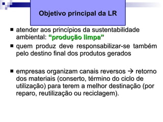 Objetivo principal da LR atender aos princípios da sustentabilidade ambiental:  “produção limpa” quem produz deve responsabilizar-se também pelo destino final dos produtos gerados empresas organizam canais reversos    retorno dos materiais (conserto, término do ciclo de utilização) para terem a melhor destinação (por reparo, reutilização ou reciclagem). 