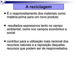A reciclagem É o reaproveitamento dos materiais como matéria-prima para um novo produto resultados expressivos tanto no campo ambiental, como nos campos econômico e social contribui para a utilização mais racional dos recursos naturais e a reposição daqueles recursos que podem ser de reaproveitados.   