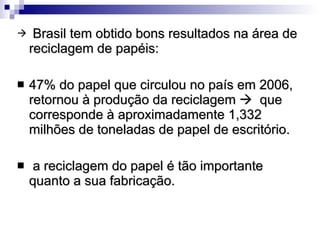 Brasil tem obtido bons resultados na área de reciclagem de papéis:  47% do papel que circulou no país em 2006, retornou à produção da reciclagem     que corresponde à aproximadamente 1,332 milhões de toneladas de papel de escritório.  a reciclagem do papel é tão importante quanto a sua fabricação.  