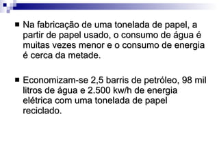 Na fabricação de uma tonelada de papel, a partir de papel usado, o consumo de água é muitas vezes menor e o consumo de energia é cerca da metade. Economizam-se 2,5 barris de petróleo, 98 mil litros de água e 2.500 kw/h de energia elétrica com uma tonelada de papel reciclado.  