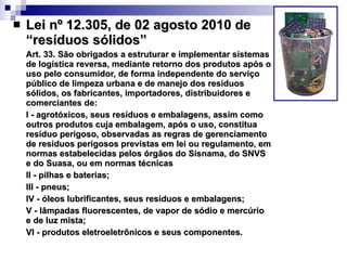 Lei nº 12.305, de 02 agosto 2010   de “resíduos sólidos” Art. 33. São obrigados a estruturar e implementar sistemas de logística reversa, mediante retorno dos produtos após o uso pelo consumidor, de forma independente do serviço público de limpeza urbana e de manejo dos resíduos sólidos, os fabricantes, importadores, distribuidores e comerciantes de: I - agrotóxicos, seus resíduos e embalagens, assim como outros produtos cuja embalagem, após o uso, constitua resíduo perigoso, observadas as regras de gerenciamento de resíduos perigosos previstas em lei ou regulamento, em normas estabelecidas pelos órgãos do Sisnama, do SNVS e do Suasa, ou em normas técnicas II - pilhas e baterias; III - pneus; IV - óleos lubrificantes, seus resíduos e embalagens; V - lâmpadas fluorescentes, de vapor de sódio e mercúrio e de luz mista; VI - produtos eletroeletrônicos e seus componentes. 