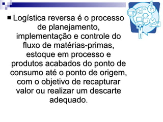 Logística reversa é o processo de planejamento, implementação e controle do fluxo de matérias-primas, estoque em processo e produtos acabados do ponto de consumo até o ponto de origem, com o objetivo de recapturar valor ou realizar um descarte adequado . 