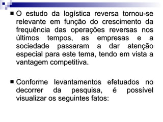 O estudo da logística reversa tornou-se relevante em função do crescimento da frequência das operações reversas nos últimos tempos, as empresas e a sociedade passaram a dar atenção especial para este tema, tendo em vista a vantagem competitiva.  Conforme levantamentos efetuados no decorrer da pesquisa, é possível visualizar os seguintes fatos: 