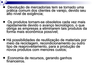 Devolução de mercadorias tem se tornado uma prática comum dos clientes de varejo, devido seu alto nível de exigência;  Os produtos tornam-se obsoletos cada vez mais rapidamente devido o avanço tecnológico, o que obriga as empresas a eliminarem tais produtos da forma mais econômica possível;  Há possibilidades de reutilização de materiais por meio da reciclagem, recondicionamento ou outro tipo de reaproveitamento, para a produção de novos produtos com menores custos;  Economia de recursos, gerando ganhos financeiros.  