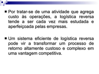 Por tratar-se de uma atividade que agrega custo às operações, a logística reversa tende a ser cada vez mais estudada e aperfeiçoada pelas empresas.  Um sistema eficiente de logística reversa pode vir a transformar um processo de retorno altamente custoso e complexo em uma vantagem competitiva. 