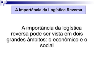 A importância da Logística Reversa A importância da logística reversa pode ser vista em dois grandes âmbitos: o econômico e o social 