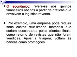 O econômico:  refere-se aos ganhos financeiros obtidos a partir de práticas que envolvem a logística reversa. Por exemplo, uma empresa pode reduzir seus custos reutilizando materiais que seriam descartados pelos clientes finais, como retorno de revistas que não foram vendidas. Após a triagem, voltam às bancas como promoções.  