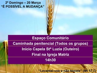 2º Domingo – 20 Março “ É POSSÍVEL A MUDANÇA”   “ Levantai-vos e não temais” (Mt 17,7) 14h30 Início Capela Stª Luzia (Outeiro) Final na Igreja Matriz Caminhada penitencial (Todos os grupos) Espaço Comunitário 