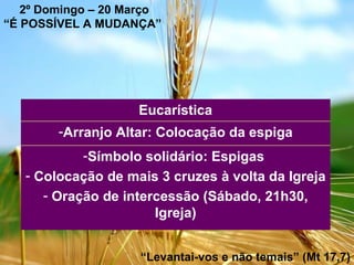 2º Domingo – 20 Março “ É POSSÍVEL A MUDANÇA”   “ Levantai-vos e não temais” (Mt 17,7) Símbolo solidário: Espigas  Colocação de mais 3 cruzes à volta da Igreja  Oração de intercessão (Sábado, 21h30, Igreja) Arranjo Altar: Colocação da espiga Eucarística 