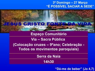 3º Domingo – 27 Março “ É POSSÍVEL SACIAR A SEDE” “ Dá-me de beber” (Jo 4,7) 14h30 Serra da Naia Via – Sacra Pública  (Colocação cruzes – 9ºano; Celebração - Todos os movimentos paroquiais) Espaço Comunitário 