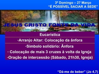 “ Dá-me de beber” (Jo 4,7) 3º Domingo – 27 Março “ É POSSÍVEL SACIAR A SEDE” Símbolo solidário: Ânfora  Colocação de mais 3 cruzes à volta da Igreja  Oração de intercessão (Sábado, 21h30, Igreja) Arranjo Altar: Colocação da ânfora Eucarística 