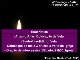 4º Domingo – 3 Abril “ É POSSÍVEL A LUZ”   “ Eu creio, Senhor” (Jo 9,38) Símbolo solidário: Vela  Colocação de mais 3 cruzes à volta da Igreja  Oração de intercessão (Sábado, 21h30, Igreja) Arranjo Altar: Colocação da Vela  Eucarística 