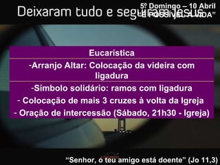 5º Domingo – 10 Abril “ É POSSÍVEL A VIDA”   “ Senhor, o teu amigo está doente” (Jo 11,3) Símbolo solidário: ramos com ligadura Colocação de mais 3 cruzes à volta da Igreja  Oração de intercessão (Sábado, 21h30 - Igreja) Arranjo Altar: Colocação da videira com ligadura Eucarística 