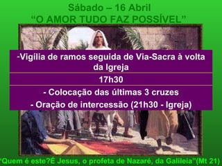 Sábado – 16 Abril “ O AMOR TUDO FAZ POSSÍVEL”   “ Quem é este?É Jesus, o profeta de Nazaré, da Galileia”(Mt 21) 17h30 - Colocação das últimas 3 cruzes - Oração de intercessão (21h30 - Igreja) Vigília de ramos seguida de Via-Sacra à volta da Igreja 