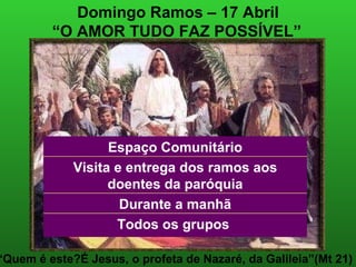 Domingo Ramos – 17 Abril “ O AMOR TUDO FAZ POSSÍVEL”   “ Quem é este?É Jesus, o profeta de Nazaré, da Galileia”(Mt 21) Visita e entrega dos ramos aos doentes da paróquia Todos os grupos  Durante a manhã Espaço Comunitário 