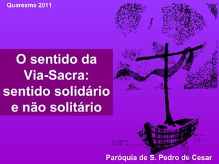 O sentido da Via-Sacra: sentido solidário e não solitário Quaresma 2011 Paróquia de S. Pedro de Cesar  
