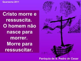Cristo morre e ressuscita.  O homem não nasce para morrer.  Morre para ressuscitar.  Quaresma 2011 Paróquia de S. Pedro de Cesar  