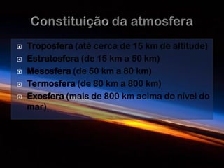    Troposfera (até cerca de 15 km de altitude)
   Estratosfera (de 15 km a 50 km)
   Mesosfera (de 50 km a 80 km)
   Termosfera (de 80 km a 800 km)
   Exosfera (mais de 800 km acima do nível do
    mar)
 