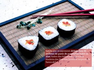 Sabias que os japoneses deitam fora 16
milhões de pares de pauzinhos todos os
dias, todos eles feitos com a preciosa
madeira das florestas húmidas tropicais de
Sarawak?
 
