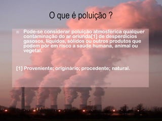    Pode-se considerar poluição atmosférica qualquer
    contaminação do ar oriunda[1] de desperdícios
    gasosos, líquidos, sólidos ou outros produtos que
    podem pôr em risco a saúde humana, animal ou
    vegetal.


[1] Proveniente; originário; procedente; natural.
 
