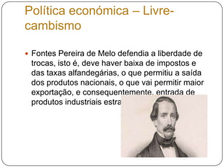 Política económica – Livre-cambismoFontes Pereira de Melo defendia a liberdade de trocas, isto é, deve haver baixa de impostos e das taxas alfandegárias, o que permitiu a saída dos produtos nacionais, o que vai permitir maior exportação, e consequentemente, entrada de produtos industriais estrangeiros.