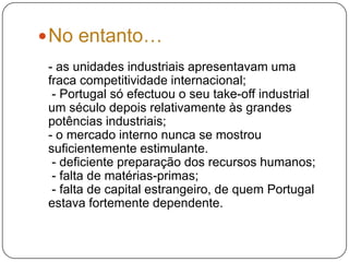 No entanto…- as unidades industriais apresentavam uma fraca competitividade internacional; - Portugal só efectuou o seu take-off industrial um século depois relativamente às grandes potências industriais;- o mercado interno nunca se mostrou suficientemente estimulante. - deficiente preparação dos recursos humanos; - falta de matérias-primas;  - falta de capital estrangeiro, de quem Portugal estava fortemente dependente.