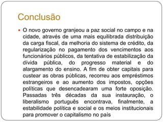 ConclusãoO novo governo granjeou a paz social no campo e na cidade, através de uma mais equilibrada distribuição da carga fiscal, da melhoria do sistema de crédito, da regularização no pagamento dos vencimentos aos funcionários públicos, da tentativa de estabilização da dívida pública, do progresso material e do alargamento do ensino. A fim de obter capitais para custear as obras públicas, recorreu aos empréstimos estrangeiros e ao aumento dos impostos, opções políticas que desencadearam uma forte oposição.Passadas três décadas da sua instauração, o liberalismo português encontrava, finalmente, a estabilidade política e social e os meios institucionais para promover o capitalismo no país