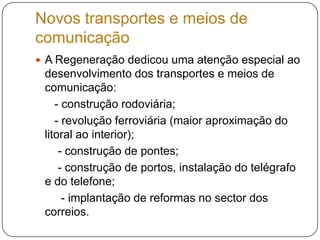 Novos transportes e meios de comunicaçãoA Regeneração dedicou uma atenção especial ao desenvolvimento dos transportes e meios de comunicação:      - construção rodoviária;      - revolução ferroviária (maior aproximação do litoral ao interior);       - construção de pontes;       - construção de portos, instalação do telégrafo e do telefone;        - implantação de reformas no sector dos correios. 
