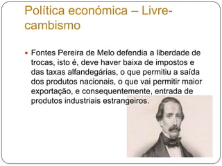 Política económica – Livre-cambismoFontes Pereira de Melo defendia a liberdade de trocas, isto é, deve haver baixa de impostos e das taxas alfandegárias, o que permitiu a saída dos produtos nacionais, o que vai permitir maior exportação, e consequentemente, entrada de produtos industriais estrangeiros.