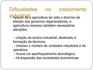 Apesar de a agricultura ter sido o domínio de eleição dos governos regeneradores, a agricultura mereceu também necessárias atenções: - criação de ensino industrial, destinado à formação de técnicos; - cresceu o número de unidades industriais e de operários; - houve um aperfeiçoamento tecnológico;  - há expansão das sociedades económicas.Dificuldades no crescimento industrial