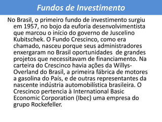 Fundos de Investimento No Brasil, o primeiro fundo de investimento surgiu em 1957, no bojo da euforia desenvolvimentista que marcou o início do governo de Juscelino Kubitschek. O Fundo Crescinco, como era chamado, nasceu porque seus administradores enxergaram no Brasil oportunidades  de grandes projetos que necessitavam de financiamento. Na carteira do Crescinco havia ações da Willys-Overland do Brasil, a primeira fábrica de motores a gasolina do País, e de outras representantes da nascente indústria automobilística brasileira. O Crescinco pertencia à International Basic Economic Corporation (Ibec) uma empresa do grupo Rockefeller. 