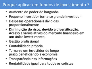 Porque aplicar em fundos de investimento ?Aumento do poder de barganhaPequeno investidor torna-se grande investidor Despesas operacionais divididas proporcionalmente Diminuição do risco, devido a diversificação; Acesso a vários ativos do mercado financeiro em um único investimento.Gestão profissionalContabilidade própria Torna-se um investidor de longo prazo,beneficiando a economia Transparência nas informaçõesRentabilidade igual para todos os cotistas