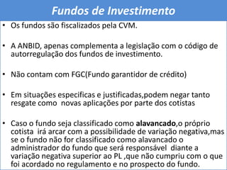 Fundos de Investimento Os fundos são fiscalizados pela CVM.A ANBID, apenas complementa a legislação com o código de autorregulação dos fundos de investimento.Não contam com FGC(Fundo garantidor de crédito)Em situações especificas e justificadas,podem negar tanto resgate como  novas aplicações por parte dos cotistasCaso o fundo seja classificado como alavancado,o próprio cotista  irá arcar com a possibilidade de variação negativa,mas se o fundo não for classificado como alavancado o administrador do fundo que será responsável  diante a variação negativa superior ao PL ,que não cumpriu com o que foi acordado no regulamento e no prospecto do fundo. 