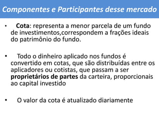 Componentes e Participantes desse mercado Cota: representa a menor parcela de um fundo de investimentos,correspondem a frações ideais do patrimônio do fundo.    Todo o dinheiro aplicado nos fundos é convertido em cotas, que são distribuídas entre os aplicadores ou cotistas, que passam a ser proprietários de partes da carteira, proporcionais ao capital investido    O valor da cota é atualizado diariamente 