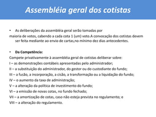 Assembléia geral dos cotistas As deliberações da assembléia geral serão tomadas pormaioria de votos, cabendo a cada cota 1 (um) voto.A convocação dos cotistas devem ser feita mediante ao envio de cartas,no mínimo dez dias antecedentes.Da Competência:Compete privativamente à assembléia geral de cotistas deliberar sobre:I – as demonstrações contábeis apresentadas pelo administrador;II – a substituição do administrador, do gestor ou do custodiante do fundo;III – a fusão, a incorporação, a cisão, a transformação ou a liquidação do fundo;IV – o aumento da taxa de administração;V – a alteração da política de investimento do fundo;VI – a emissão de novas cotas, no fundo fechado;VII – a amortização de cotas, caso não esteja prevista no regulamento; eVIII – a alteração do regulamento.