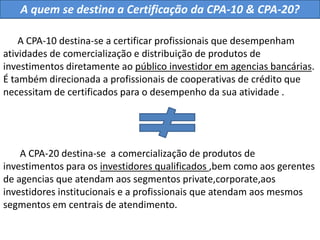 A quem se destina a Certificação da CPA-10 & CPA-20?      A CPA-10 destina-se a certificar profissionais que desempenham atividades de comercialização e distribuição de produtos de investimentos diretamente ao público investidor em agencias bancárias. É também direcionada a profissionais de cooperativas de crédito que necessitam de certificados para o desempenho da sua atividade .       A CPA-20 destina-se  a comercialização de produtos de investimentos para os investidores qualificados ,bem como aos gerentes de agencias que atendam aos segmentos private,corporate,aos investidores institucionais e a profissionais que atendam aos mesmos segmentos em centrais de atendimento.