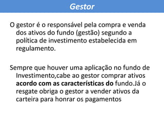GestorO gestor é o responsável pela compra e venda dos ativos do fundo (gestão) segundo a política de investimento estabelecida em regulamento.Sempre que houver uma aplicação no fundo de Investimento,cabe ao gestor comprar ativos acordo com as características do fundo.Já o resgate obriga o gestor a vender ativos da carteira para honrar os pagamentos 