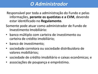 O Administrador Responsável por toda a administração do Fundo e pelas informações, perante os quotistas e a CVM, devendo estar identificado no Regulamento.Somente pode atuar como administrador de Fundo de Investimento Imobiliário:banco múltiplo com carteira de investimento ou carteira de crédito imobiliário; banco de investimento; sociedade corretora ou sociedade distribuidora de valores mobiliários; sociedade de crédito imobiliário e caixas econômicas; e associações de poupança e empréstimo.