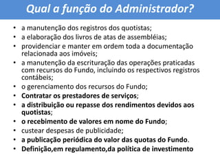 Qual a função do Administrador?a manutenção dos registros dos quotistas; a elaboração dos livros de atas de assembléias; providenciar e manter em ordem toda a documentação relacionada aos imóveis; a manutenção da escrituração das operações praticadas com recursos do Fundo, incluindo os respectivos registros contábeis; o gerenciamento dos recursos do Fundo; Contratar os prestadores de serviços; a distribuição ou repasse dos rendimentos devidos aos quotistas; o recebimento de valores em nome do Fundo; custear despesas de publicidade; a publicação periódica do valor das quotas do Fundo.Definição,em regulamento,da política de investimento 