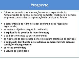 ProspectoO Prospecto ainda traz informações sobre a experiência do Administrador do Fundo, bem como do Gestor Imobiliário e demais empresas contratadas para prestação de serviços ao Fundo.a apresentação do Administrador do Fundo e sua respectiva experiência; as metas e objetivos de gestão do Fundo; a explicação da política de investimentos; o público-alvo a que se destina o Fundo; as hipóteses de contratação de terceiros para prestação de serviços; a política de distribuição de resultados, compreendendo prazos e condições de pagamento; os riscos envolvidos; o Estudo de Viabilidade.